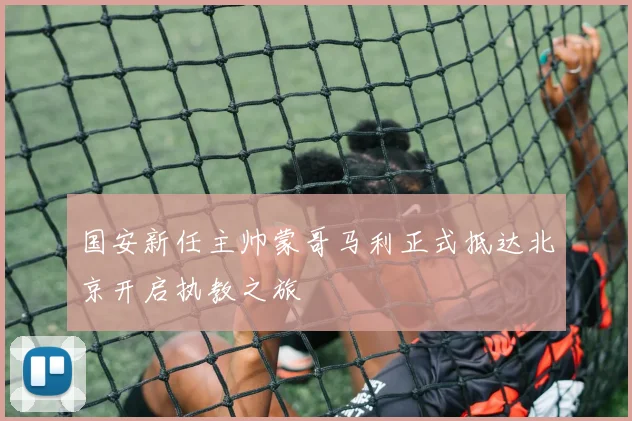 国安新任主帅蒙哥马利正式抵达北京开启执教之旅