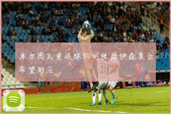 库尔图瓦重返球队训练赫伊森复出希望渺茫