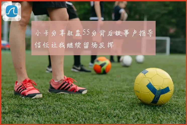 小卡分享狂轰55分背后故事卢指导信任让我继续留场发挥