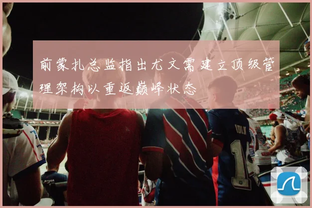 前蒙扎总监指出尤文需建立顶级管理架构以重返巅峰状态