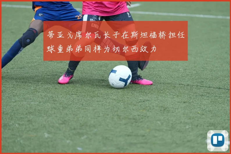 蒂亚戈席尔瓦长子在斯坦福桥担任球童弟弟同样为切尔西效力