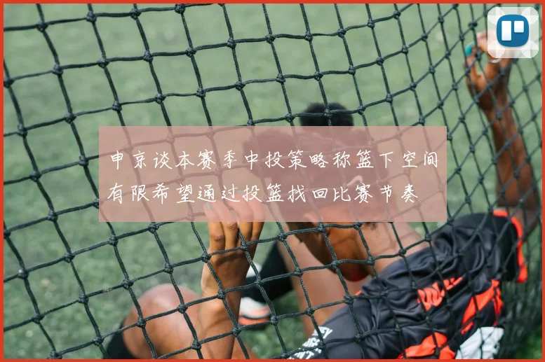 申京谈本赛季中投策略称篮下空间有限希望通过投篮找回比赛节奏
