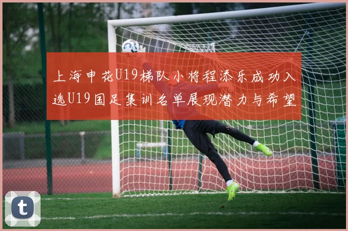 上海申花U19梯队小将程添乐成功入选U19国足集训名单展现潜力与希望