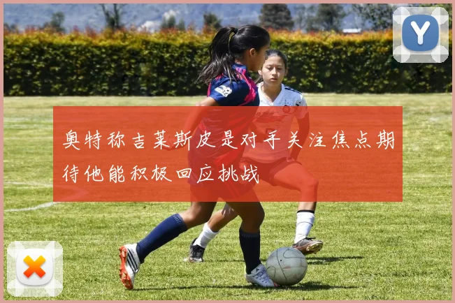 奥特称吉莱斯皮是对手关注焦点期待他能积极回应挑战