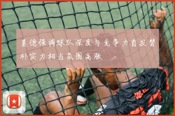基德强调球队深度与竞争力首发替补实力相当氛围高涨