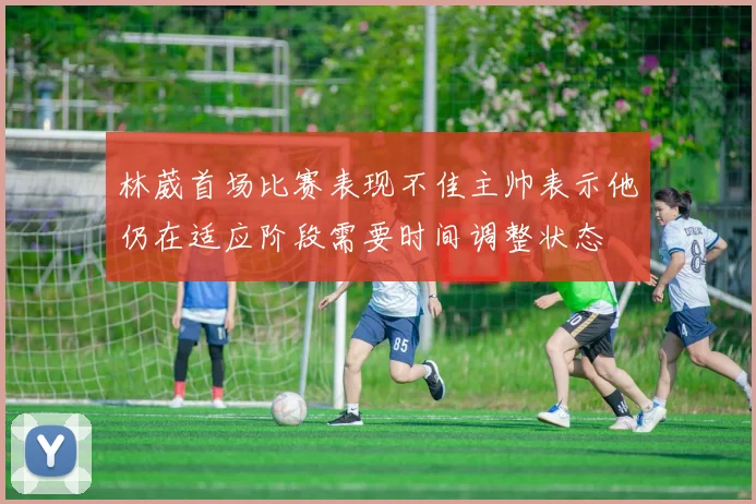 林葳首场比赛表现不佳主帅表示他仍在适应阶段需要时间调整状态