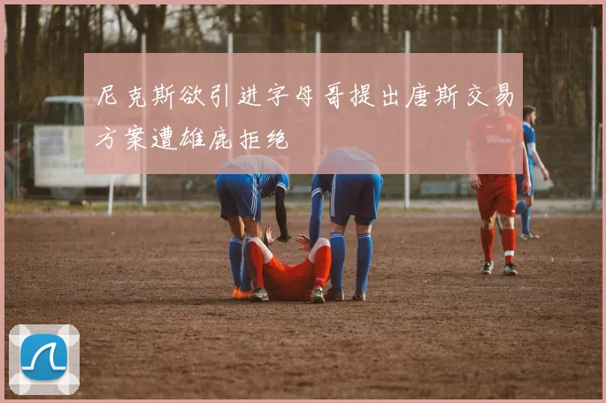 尼克斯欲引进字母哥提出唐斯交易方案遭雄鹿拒绝