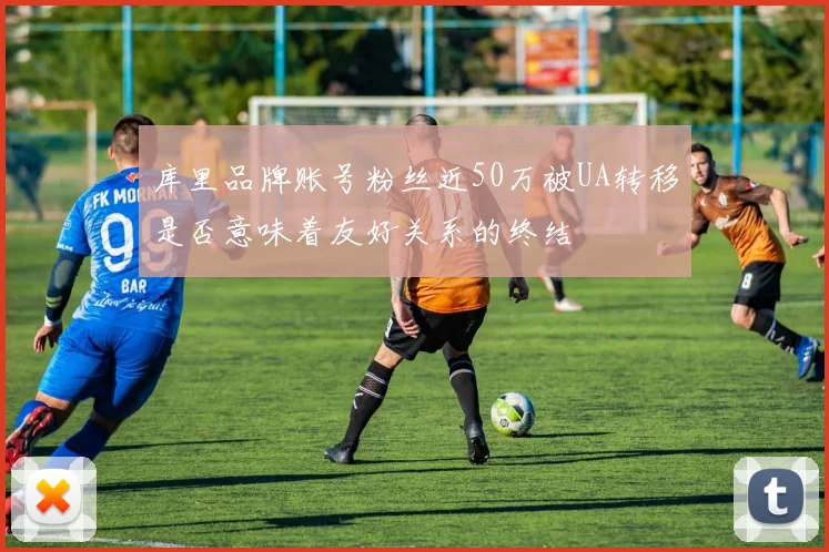 库里品牌账号粉丝近50万被UA转移是否意味着友好关系的终结