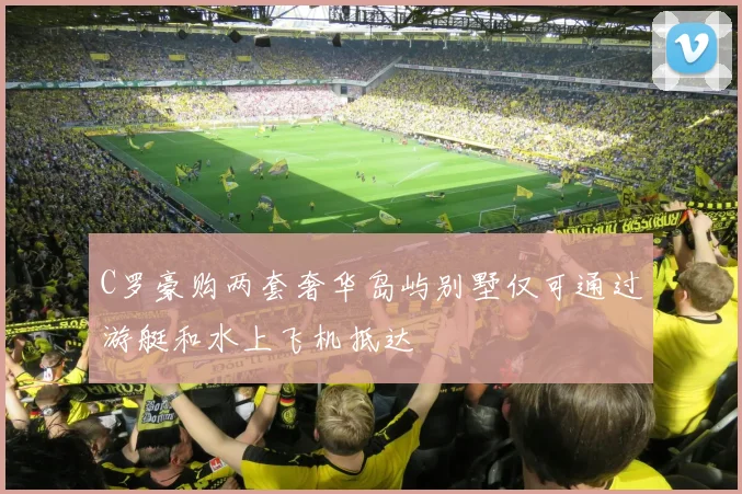 C罗豪购两套奢华岛屿别墅仅可通过游艇和水上飞机抵达
