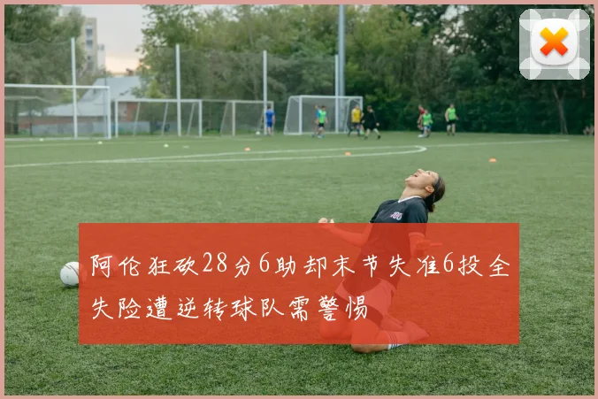 阿伦狂砍28分6助却末节失准6投全失险遭逆转球队需警惕