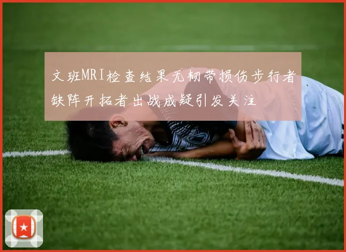 文班MRI检查结果无韧带损伤步行者缺阵开拓者出战成疑引发关注