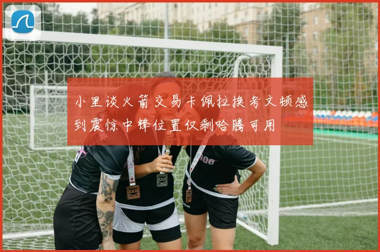 小里谈火箭交易卡佩拉换考文顿感到震惊中锋位置仅剩哈腾可用