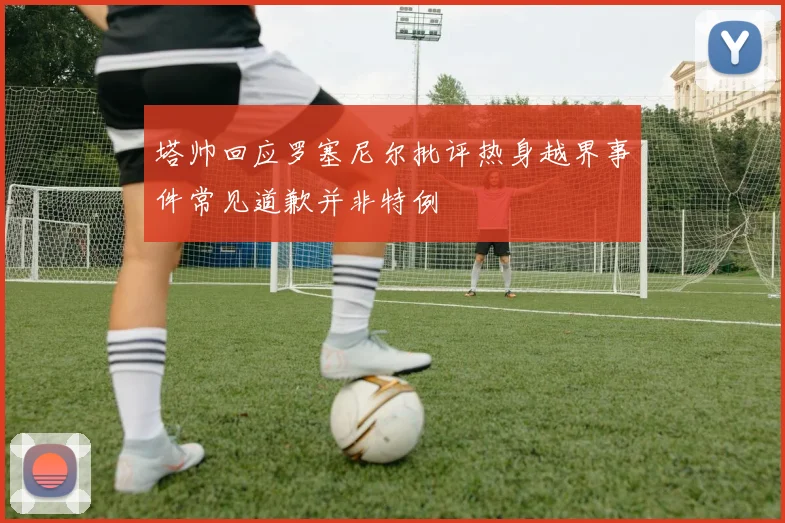 塔帅回应罗塞尼尔批评热身越界事件常见道歉并非特例