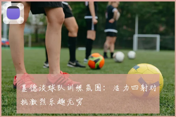 基德谈球队训练氛围：活力四射对抗激烈乐趣无穷