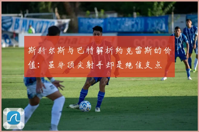 斯科尔斯与巴特解析约克雷斯的价值：虽非顶尖射手却是绝佳支点