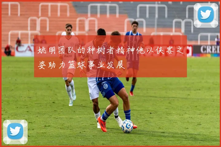 姚明团队的种树者精神他以侠客之姿助力篮球事业发展