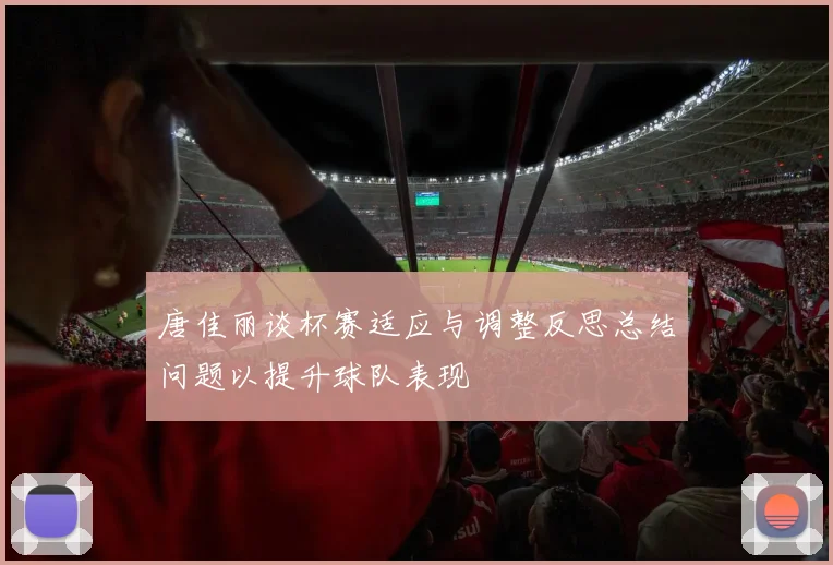 唐佳丽谈杯赛适应与调整反思总结问题以提升球队表现