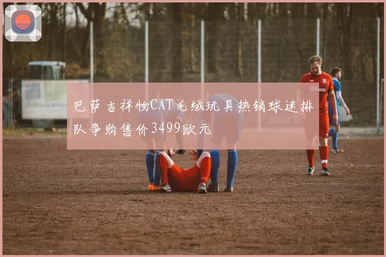 巴萨吉祥物CAT毛绒玩具热销球迷排队争购售价3499欧元