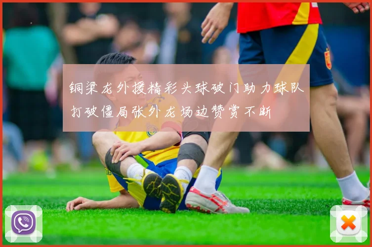 铜梁龙外援精彩头球破门助力球队打破僵局张外龙场边赞赏不断