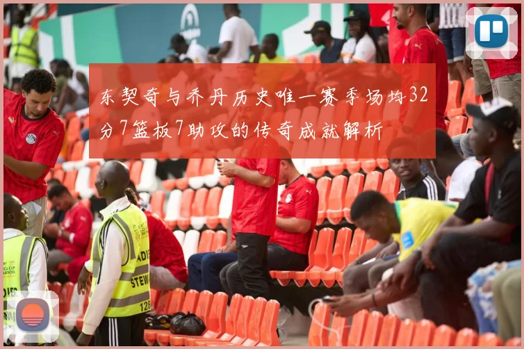 东契奇与乔丹历史唯一赛季场均32分7篮板7助攻的传奇成就解析