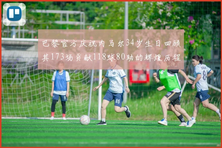 巴黎官方庆祝内马尔34岁生日回顾其173场贡献118球80助的辉煌历程