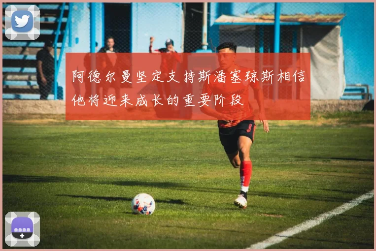 阿德尔曼坚定支持斯潘塞琼斯相信他将迎来成长的重要阶段