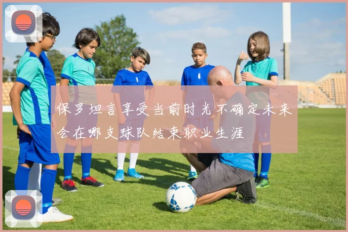 保罗坦言享受当前时光不确定未来会在哪支球队结束职业生涯