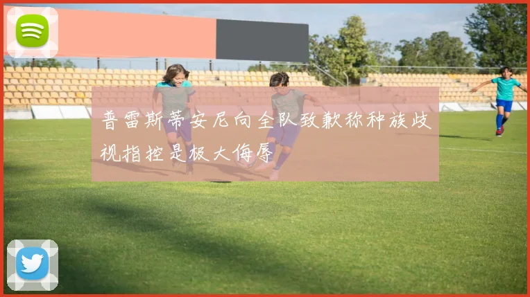 普雷斯蒂安尼向全队致歉称种族歧视指控是极大侮辱