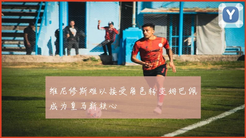 维尼修斯难以接受角色转变姆巴佩成为皇马新核心