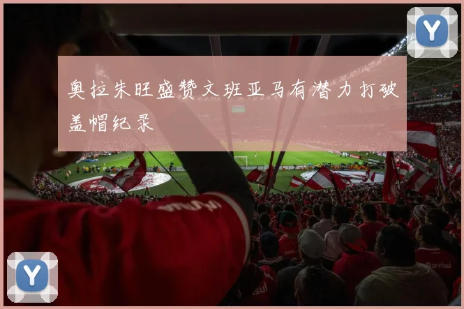 奥拉朱旺盛赞文班亚马有潜力打破盖帽纪录
